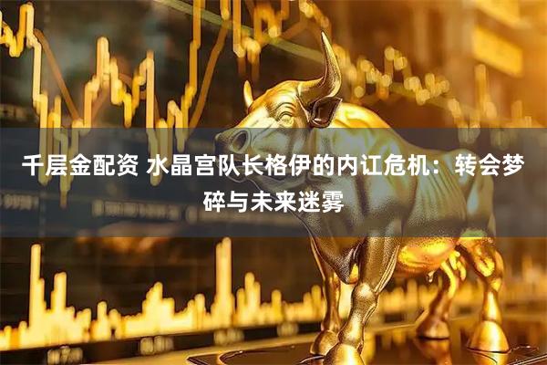 千层金配资 水晶宫队长格伊的内讧危机：转会梦碎与未来迷雾