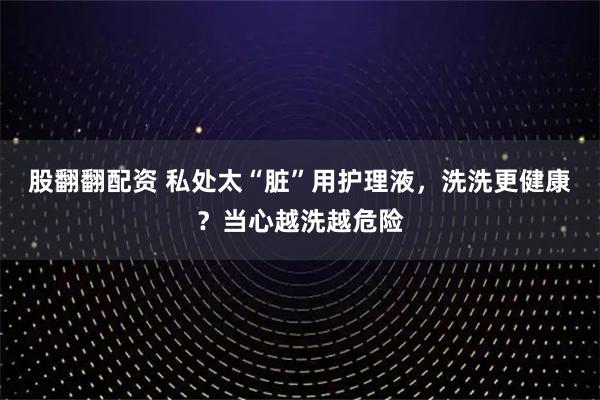 股翻翻配资 私处太“脏”用护理液，洗洗更健康？当心越洗越危险