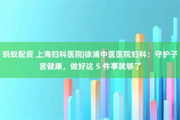 蚂蚁配资 上海妇科医院|徐浦中医医院妇科：守护子宫健康，做好这 5 件事就够了