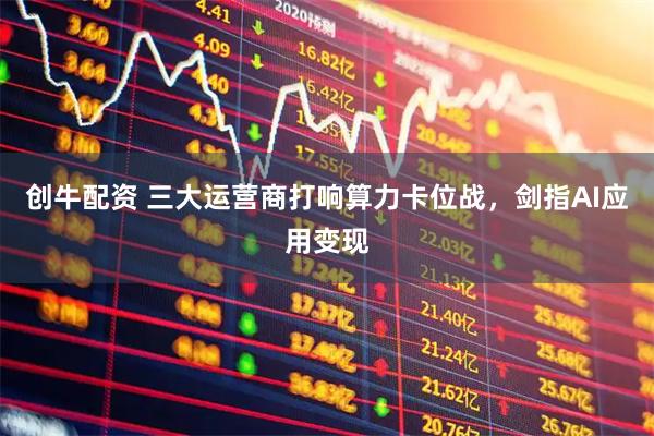 创牛配资 三大运营商打响算力卡位战，剑指AI应用变现