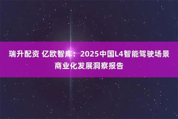 瑞升配资 亿欧智库：2025中国L4智能驾驶场景商业化发展洞察报告