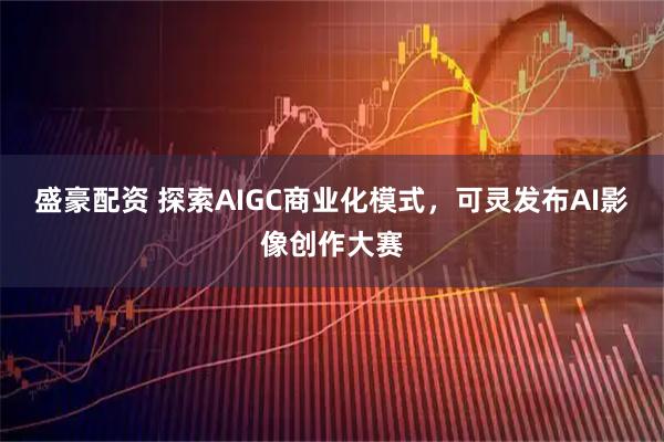 盛豪配资 探索AIGC商业化模式，可灵发布AI影像创作大赛