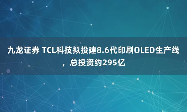 九龙证券 TCL科技拟投建8.6代印刷OLED生产线，总投资约295亿