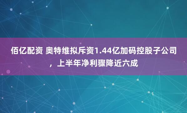 佰亿配资 奥特维拟斥资1.44亿加码控股子公司，上半年净利骤降近六成