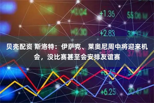 贝壳配资 斯洛特：伊萨克、莱奥尼周中将迎来机会，没比赛甚至会安排友谊赛