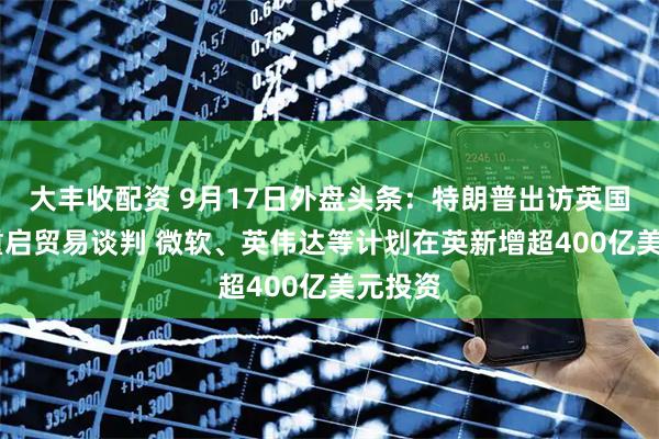 大丰收配资 9月17日外盘头条：特朗普出访英国 美印重启贸易谈判 微软、英伟达等计划在英新增超400亿美元投资