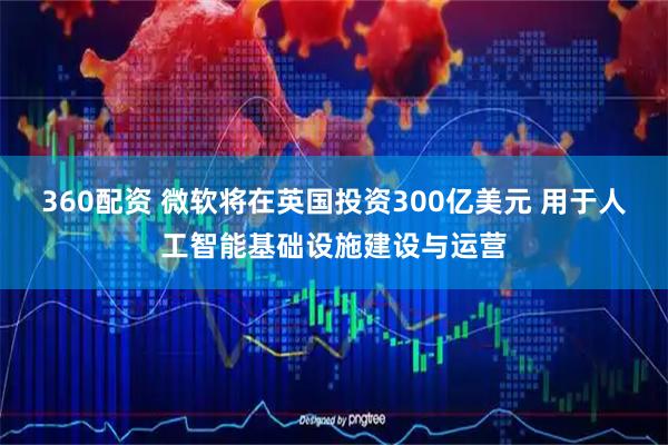 360配资 微软将在英国投资300亿美元 用于人工智能基础设施建设与运营