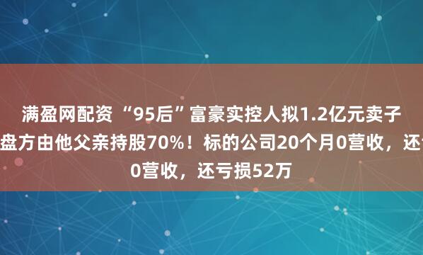 满盈网配资 “95后”富豪实控人拟1.2亿元卖子公司，接盘方由他父亲持股70%！标的公司20个月0营收，还亏损52万