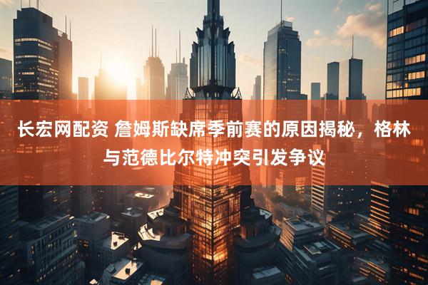 长宏网配资 詹姆斯缺席季前赛的原因揭秘，格林与范德比尔特冲突引发争议