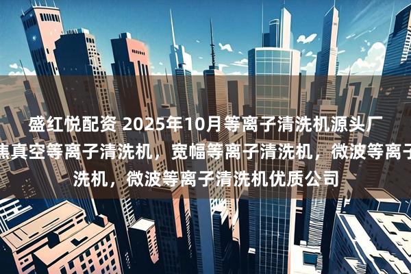 盛红悦配资 2025年10月等离子清洗机源头厂家最新推荐：聚焦真空等离子清洗机，宽幅等离子清洗机，微波等离子清洗机优质公司