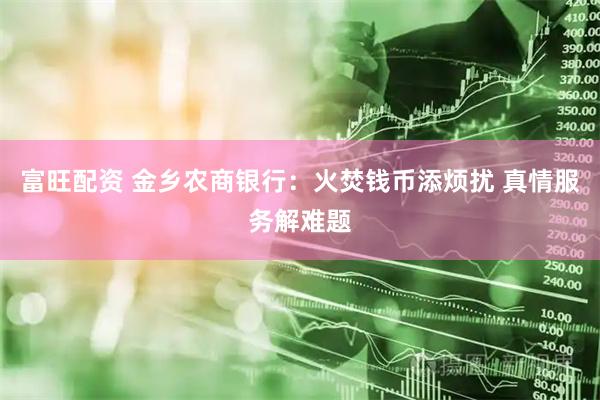 富旺配资 金乡农商银行：火焚钱币添烦扰 真情服务解难题
