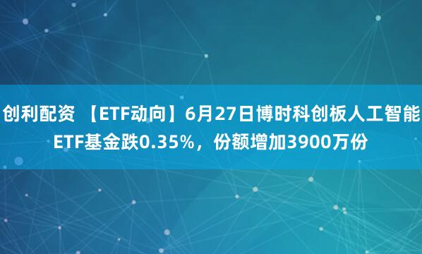 创利配资 【ETF动向】6月27日博时科创板人工智能ETF基金跌0.35%，份额增加3900万份