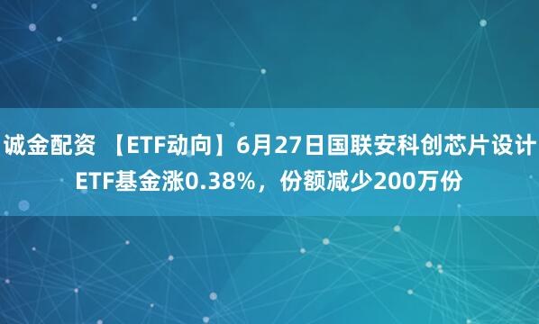诚金配资 【ETF动向】6月27日国联安科创芯片设计ETF基金涨0.38%，份额减少200万份