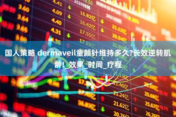 国人策略 dermaveil童颜针维持多久?长效逆转肌龄!_效果_时间_疗程