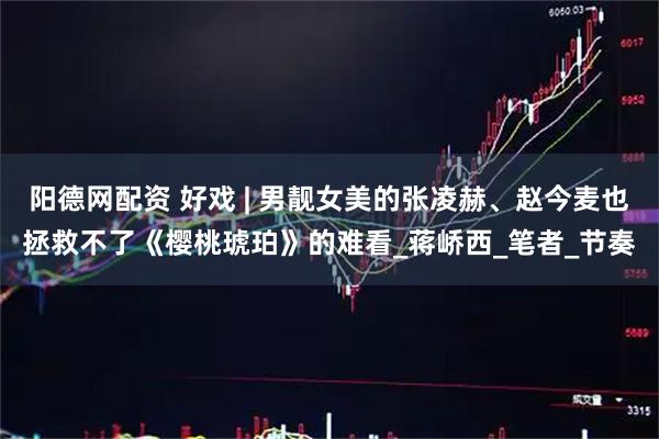 阳德网配资 好戏 | 男靓女美的张凌赫、赵今麦也拯救不了《樱桃琥珀》的难看_蒋峤西_笔者_节奏