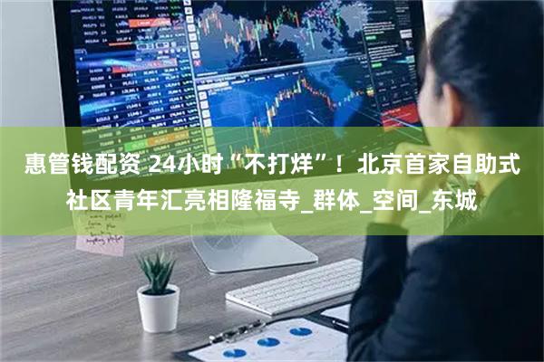 惠管钱配资 24小时“不打烊”！北京首家自助式社区青年汇亮相隆福寺_群体_空间_东城