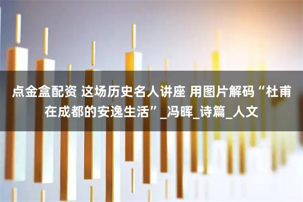 点金盒配资 这场历史名人讲座 用图片解码“杜甫在成都的安逸生活”_冯晖_诗篇_人文