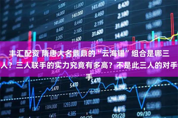 丰汇配资 隋唐大名鼎鼎的“云海锡”组合是哪三人？三人联手的实力究竟有多高？不是此三人的对手
