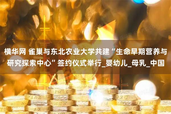 横华网 雀巢与东北农业大学共建“生命早期营养与研究探索中心”签约仪式举行_婴幼儿_母乳_中国