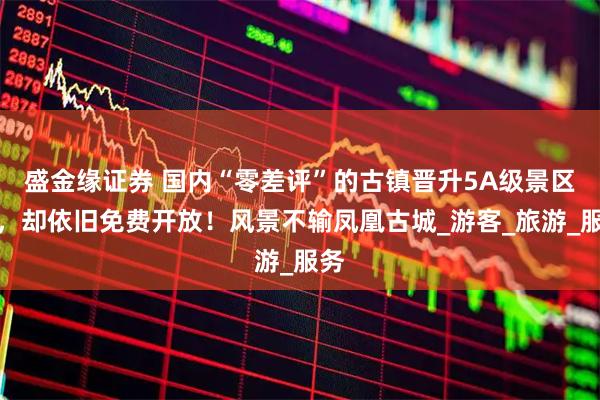盛金缘证券 国内“零差评”的古镇晋升5A级景区后，却依旧免费开放！风景不输凤凰古城_游客_旅游_服务