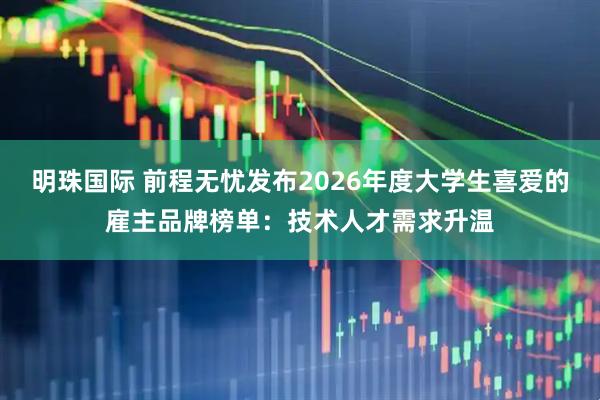 明珠国际 前程无忧发布2026年度大学生喜爱的雇主品牌榜单：技术人才需求升温