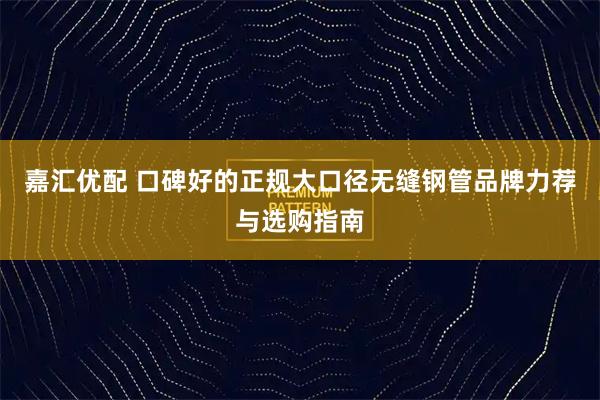 嘉汇优配 口碑好的正规大口径无缝钢管品牌力荐与选购指南